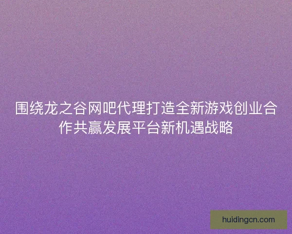 围绕龙之谷网吧代理打造全新游戏创业合作共赢发展平台新机遇战略