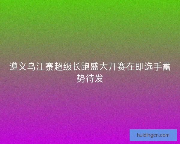遵义乌江寨超级长跑盛大开赛在即选手蓄势待发