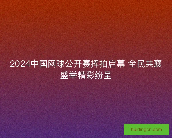 2024中国网球公开赛挥拍启幕 全民共襄盛举精彩纷呈