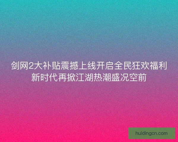 剑网2大补贴震撼上线开启全民狂欢福利新时代再掀江湖热潮盛况空前