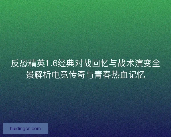 反恐精英1.6经典对战回忆与战术演变全景解析电竞传奇与青春热血记忆