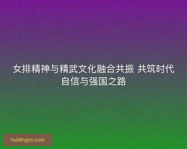 女排精神与精武文化融合共振 共筑时代自信与强国之路